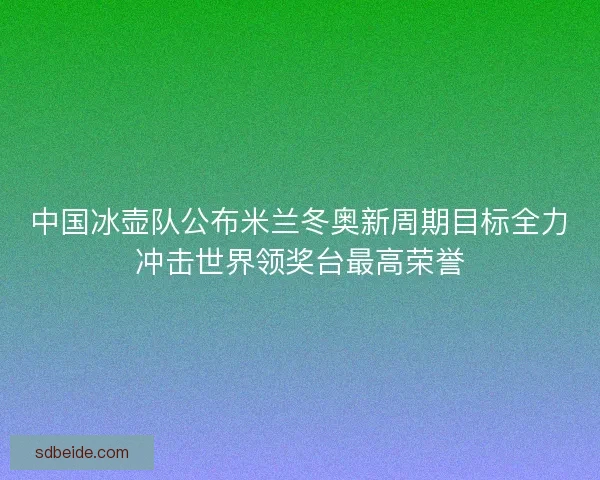 中国冰壶队公布米兰冬奥新周期目标全力冲击世界领奖台最高荣誉