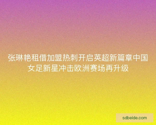张琳艳租借加盟热刺开启英超新篇章中国女足新星冲击欧洲赛场再升级